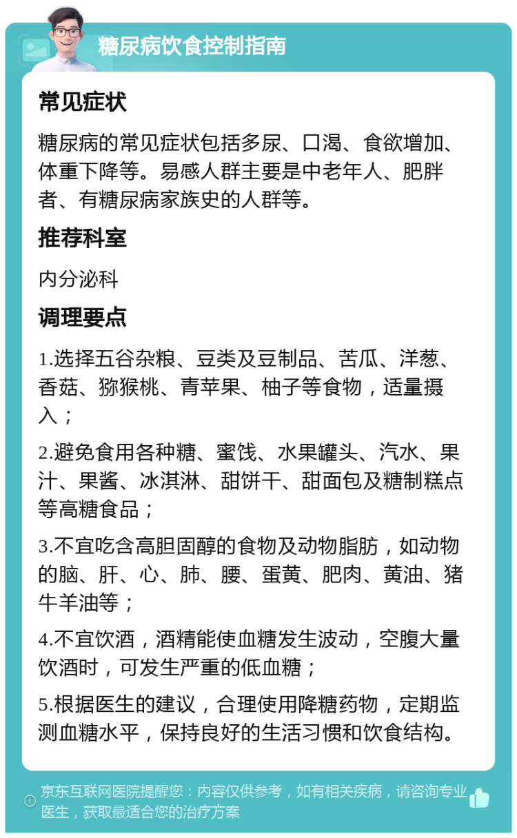 糖尿病饮食控制指南 常见症状 糖尿病的常见症状包括多尿、口渴、食欲增加、体重下降等。易感人群主要是中老年人、肥胖者、有糖尿病家族史的人群等。 推荐科室 内分泌科 调理要点 1.选择五谷杂粮、豆类及豆制品、苦瓜、洋葱、香菇、猕猴桃、青苹果、柚子等食物，适量摄入； 2.避免食用各种糖、蜜饯、水果罐头、汽水、果汁、果酱、冰淇淋、甜饼干、甜面包及糖制糕点等高糖食品； 3.不宜吃含高胆固醇的食物及动物脂肪，如动物的脑、肝、心、肺、腰、蛋黄、肥肉、黄油、猪牛羊油等； 4.不宜饮酒，酒精能使血糖发生波动，空腹大量饮酒时，可发生严重的低血糖； 5.根据医生的建议，合理使用降糖药物，定期监测血糖水平，保持良好的生活习惯和饮食结构。