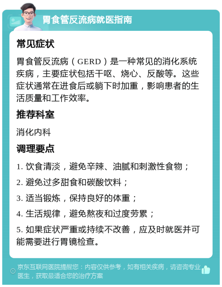 胃食管反流病就医指南 常见症状 胃食管反流病（GERD）是一种常见的消化系统疾病，主要症状包括干呕、烧心、反酸等。这些症状通常在进食后或躺下时加重，影响患者的生活质量和工作效率。 推荐科室 消化内科 调理要点 1. 饮食清淡，避免辛辣、油腻和刺激性食物； 2. 避免过多甜食和碳酸饮料； 3. 适当锻炼，保持良好的体重； 4. 生活规律，避免熬夜和过度劳累； 5. 如果症状严重或持续不改善，应及时就医并可能需要进行胃镜检查。