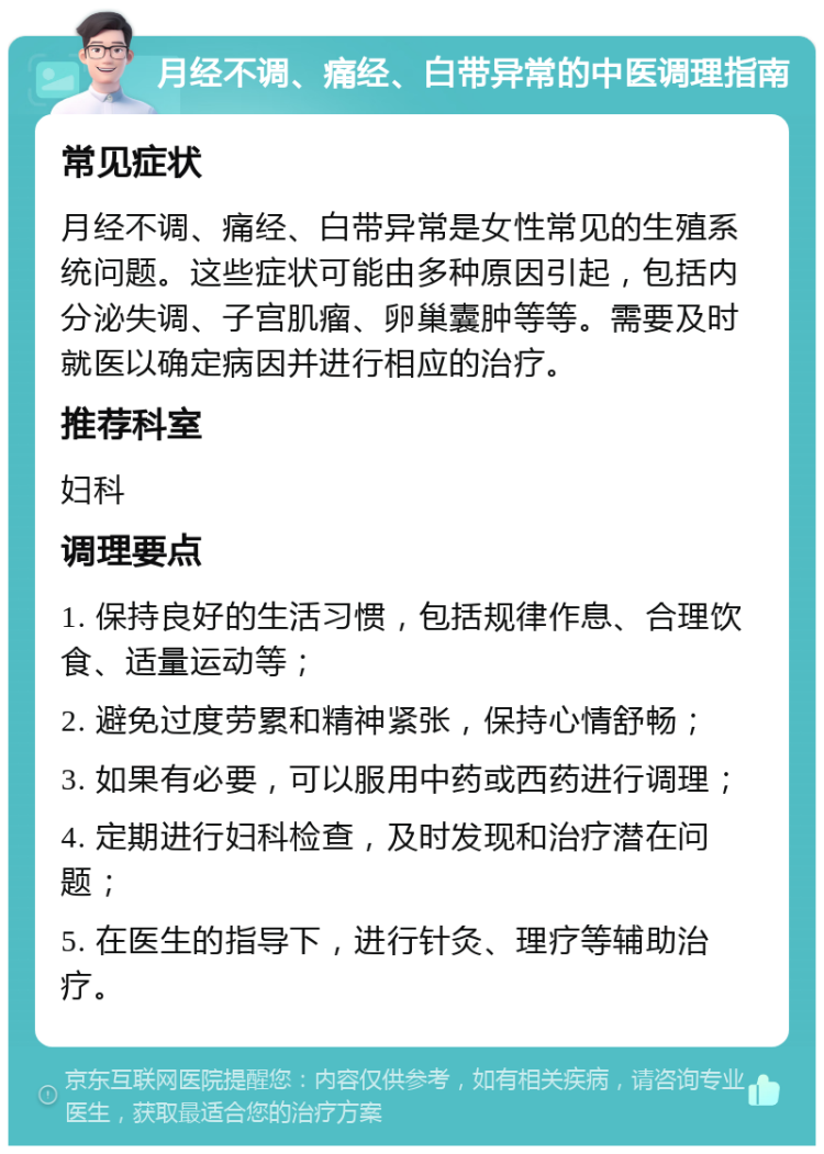 月经不调、痛经、白带异常的中医调理指南 常见症状 月经不调、痛经、白带异常是女性常见的生殖系统问题。这些症状可能由多种原因引起，包括内分泌失调、子宫肌瘤、卵巢囊肿等等。需要及时就医以确定病因并进行相应的治疗。 推荐科室 妇科 调理要点 1. 保持良好的生活习惯，包括规律作息、合理饮食、适量运动等； 2. 避免过度劳累和精神紧张，保持心情舒畅； 3. 如果有必要，可以服用中药或西药进行调理； 4. 定期进行妇科检查，及时发现和治疗潜在问题； 5. 在医生的指导下，进行针灸、理疗等辅助治疗。