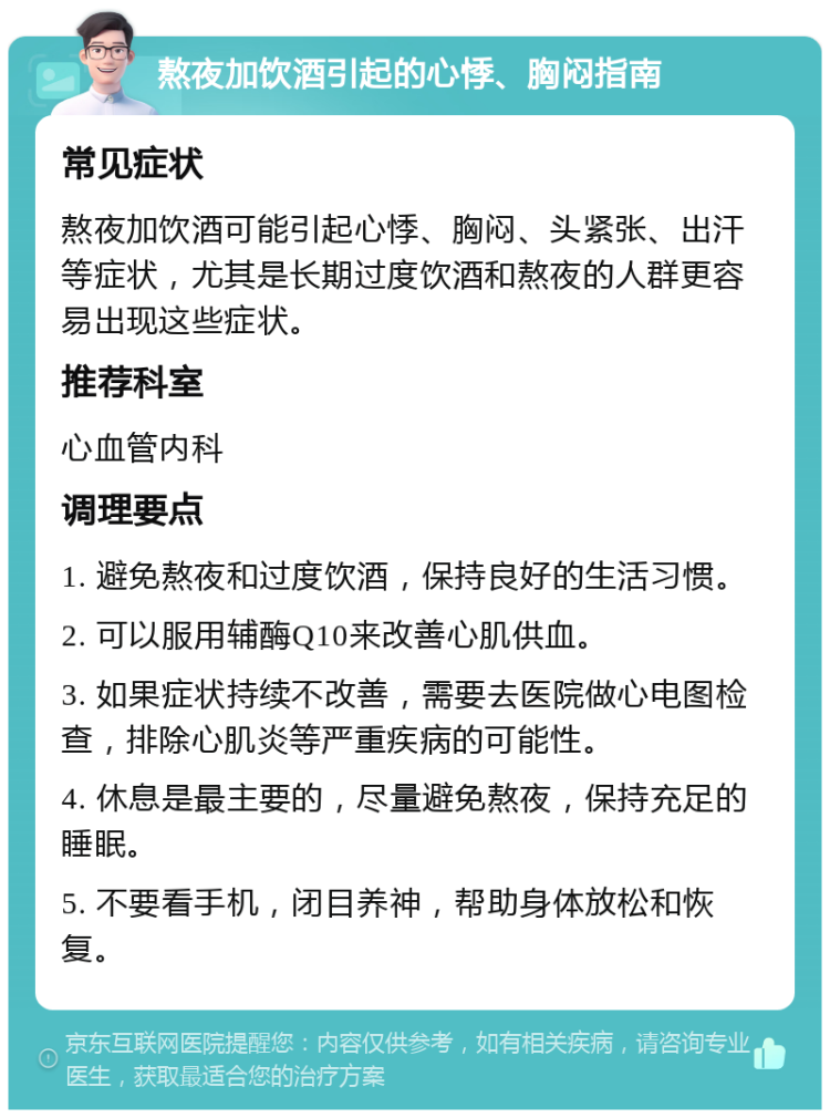 熬夜加饮酒引起的心悸、胸闷指南 常见症状 熬夜加饮酒可能引起心悸、胸闷、头紧张、出汗等症状，尤其是长期过度饮酒和熬夜的人群更容易出现这些症状。 推荐科室 心血管内科 调理要点 1. 避免熬夜和过度饮酒，保持良好的生活习惯。 2. 可以服用辅酶Q10来改善心肌供血。 3. 如果症状持续不改善，需要去医院做心电图检查，排除心肌炎等严重疾病的可能性。 4. 休息是最主要的，尽量避免熬夜，保持充足的睡眠。 5. 不要看手机，闭目养神，帮助身体放松和恢复。