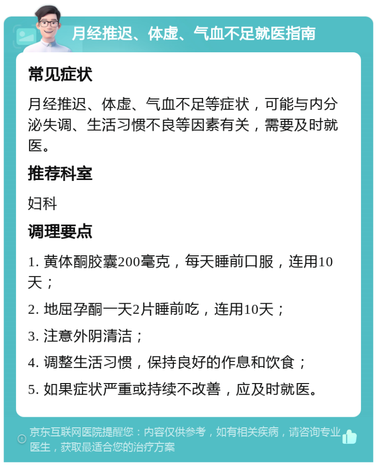 月经推迟、体虚、气血不足就医指南 常见症状 月经推迟、体虚、气血不足等症状，可能与内分泌失调、生活习惯不良等因素有关，需要及时就医。 推荐科室 妇科 调理要点 1. 黄体酮胶囊200毫克，每天睡前口服，连用10天； 2. 地屈孕酮一天2片睡前吃，连用10天； 3. 注意外阴清洁； 4. 调整生活习惯，保持良好的作息和饮食； 5. 如果症状严重或持续不改善，应及时就医。