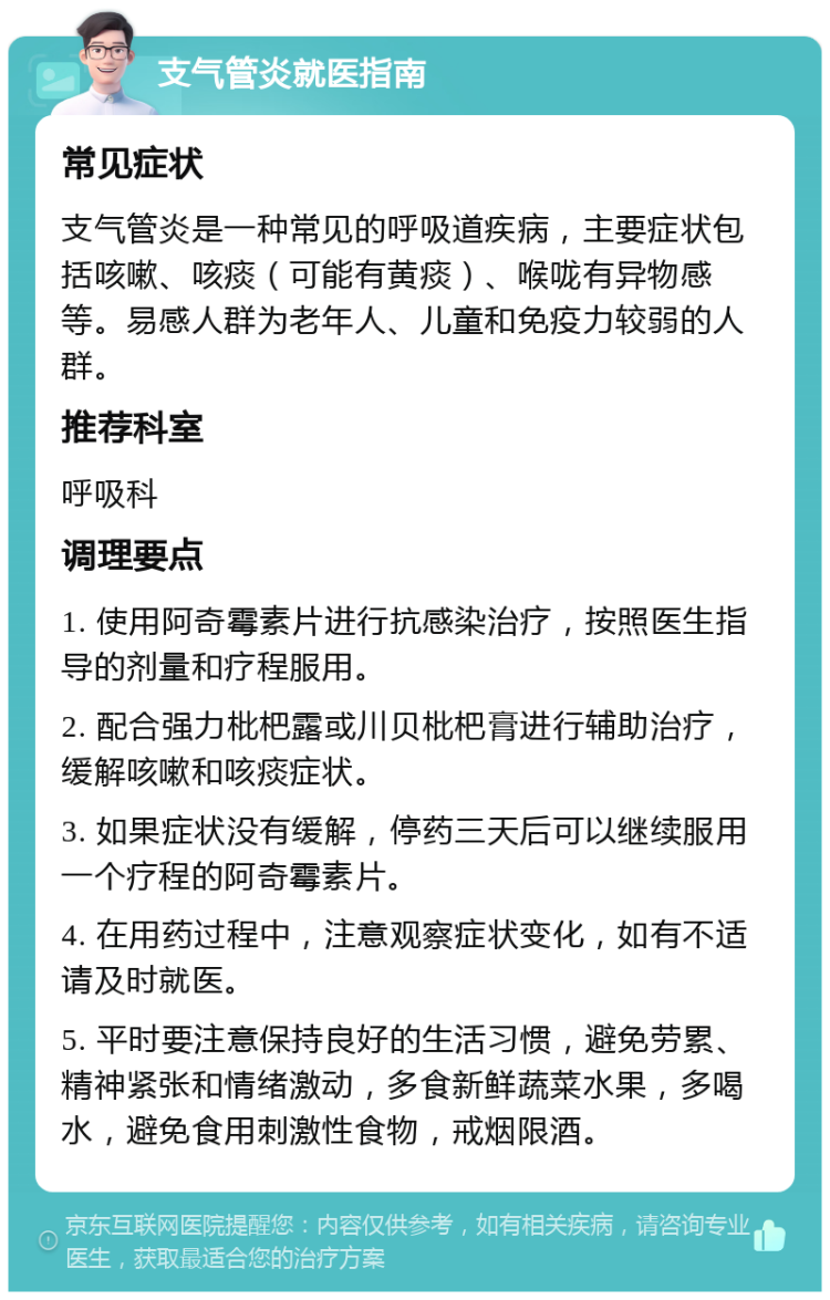 支气管炎就医指南 常见症状 支气管炎是一种常见的呼吸道疾病，主要症状包括咳嗽、咳痰（可能有黄痰）、喉咙有异物感等。易感人群为老年人、儿童和免疫力较弱的人群。 推荐科室 呼吸科 调理要点 1. 使用阿奇霉素片进行抗感染治疗，按照医生指导的剂量和疗程服用。 2. 配合强力枇杷露或川贝枇杷膏进行辅助治疗，缓解咳嗽和咳痰症状。 3. 如果症状没有缓解，停药三天后可以继续服用一个疗程的阿奇霉素片。 4. 在用药过程中，注意观察症状变化，如有不适请及时就医。 5. 平时要注意保持良好的生活习惯，避免劳累、精神紧张和情绪激动，多食新鲜蔬菜水果，多喝水，避免食用刺激性食物，戒烟限酒。