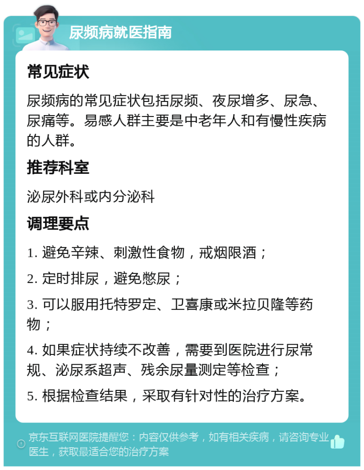 尿频病就医指南 常见症状 尿频病的常见症状包括尿频、夜尿增多、尿急、尿痛等。易感人群主要是中老年人和有慢性疾病的人群。 推荐科室 泌尿外科或内分泌科 调理要点 1. 避免辛辣、刺激性食物，戒烟限酒； 2. 定时排尿，避免憋尿； 3. 可以服用托特罗定、卫喜康或米拉贝隆等药物； 4. 如果症状持续不改善，需要到医院进行尿常规、泌尿系超声、残余尿量测定等检查； 5. 根据检查结果，采取有针对性的治疗方案。