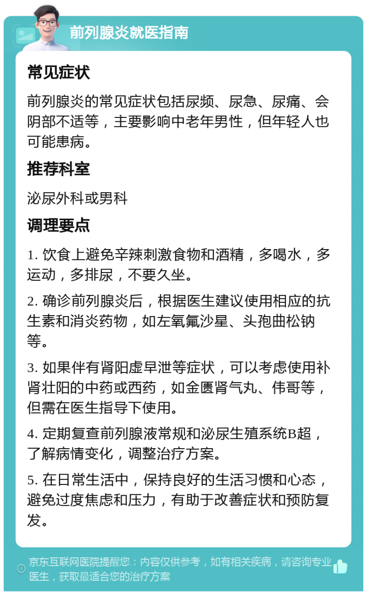 前列腺炎就医指南 常见症状 前列腺炎的常见症状包括尿频、尿急、尿痛、会阴部不适等，主要影响中老年男性，但年轻人也可能患病。 推荐科室 泌尿外科或男科 调理要点 1. 饮食上避免辛辣刺激食物和酒精，多喝水，多运动，多排尿，不要久坐。 2. 确诊前列腺炎后，根据医生建议使用相应的抗生素和消炎药物，如左氧氟沙星、头孢曲松钠等。 3. 如果伴有肾阳虚早泄等症状，可以考虑使用补肾壮阳的中药或西药，如金匮肾气丸、伟哥等，但需在医生指导下使用。 4. 定期复查前列腺液常规和泌尿生殖系统B超，了解病情变化，调整治疗方案。 5. 在日常生活中，保持良好的生活习惯和心态，避免过度焦虑和压力，有助于改善症状和预防复发。