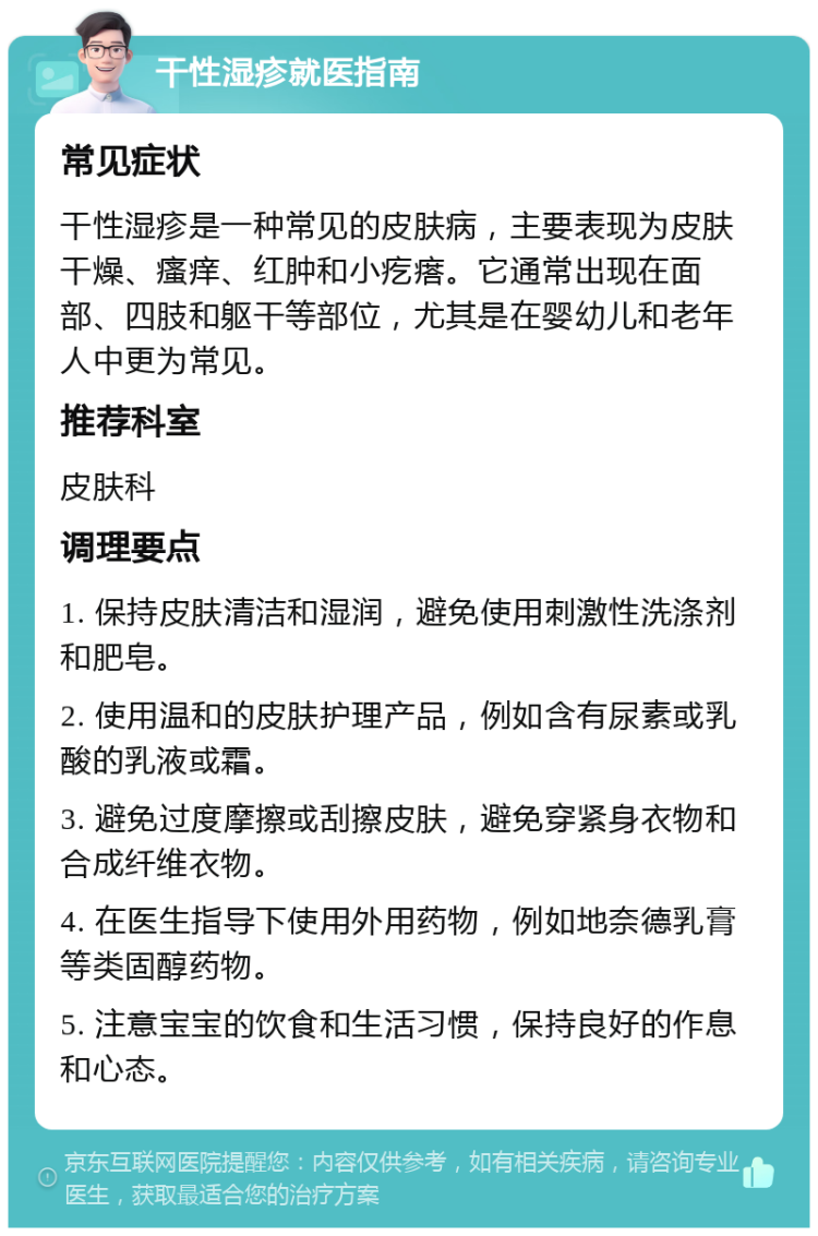 干性湿疹就医指南 常见症状 干性湿疹是一种常见的皮肤病，主要表现为皮肤干燥、瘙痒、红肿和小疙瘩。它通常出现在面部、四肢和躯干等部位，尤其是在婴幼儿和老年人中更为常见。 推荐科室 皮肤科 调理要点 1. 保持皮肤清洁和湿润，避免使用刺激性洗涤剂和肥皂。 2. 使用温和的皮肤护理产品，例如含有尿素或乳酸的乳液或霜。 3. 避免过度摩擦或刮擦皮肤，避免穿紧身衣物和合成纤维衣物。 4. 在医生指导下使用外用药物，例如地奈德乳膏等类固醇药物。 5. 注意宝宝的饮食和生活习惯，保持良好的作息和心态。