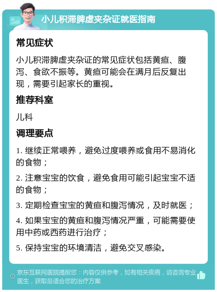 小儿积滞脾虚夹杂证就医指南 常见症状 小儿积滞脾虚夹杂证的常见症状包括黄疸、腹泻、食欲不振等。黄疸可能会在满月后反复出现，需要引起家长的重视。 推荐科室 儿科 调理要点 1. 继续正常喂养，避免过度喂养或食用不易消化的食物； 2. 注意宝宝的饮食，避免食用可能引起宝宝不适的食物； 3. 定期检查宝宝的黄疸和腹泻情况，及时就医； 4. 如果宝宝的黄疸和腹泻情况严重，可能需要使用中药或西药进行治疗； 5. 保持宝宝的环境清洁，避免交叉感染。