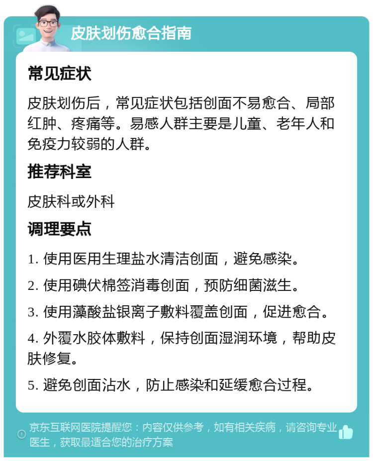 皮肤划伤愈合指南 常见症状 皮肤划伤后，常见症状包括创面不易愈合、局部红肿、疼痛等。易感人群主要是儿童、老年人和免疫力较弱的人群。 推荐科室 皮肤科或外科 调理要点 1. 使用医用生理盐水清洁创面，避免感染。 2. 使用碘伏棉签消毒创面，预防细菌滋生。 3. 使用藻酸盐银离子敷料覆盖创面，促进愈合。 4. 外覆水胶体敷料，保持创面湿润环境，帮助皮肤修复。 5. 避免创面沾水，防止感染和延缓愈合过程。