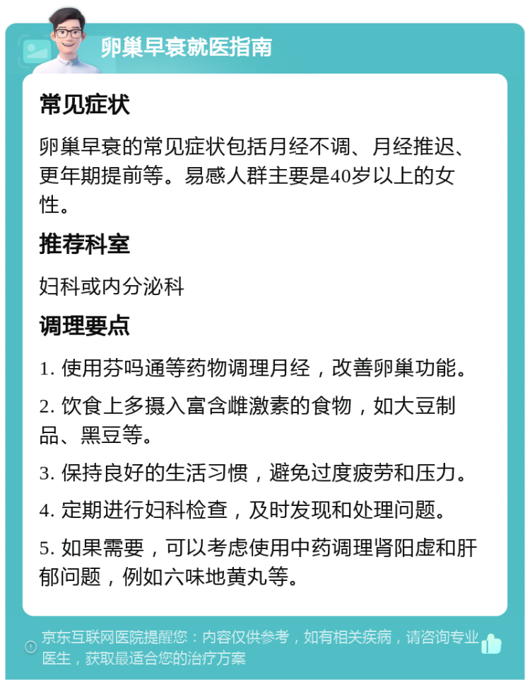 卵巢早衰就医指南 常见症状 卵巢早衰的常见症状包括月经不调、月经推迟、更年期提前等。易感人群主要是40岁以上的女性。 推荐科室 妇科或内分泌科 调理要点 1. 使用芬吗通等药物调理月经，改善卵巢功能。 2. 饮食上多摄入富含雌激素的食物，如大豆制品、黑豆等。 3. 保持良好的生活习惯，避免过度疲劳和压力。 4. 定期进行妇科检查，及时发现和处理问题。 5. 如果需要，可以考虑使用中药调理肾阳虚和肝郁问题，例如六味地黄丸等。