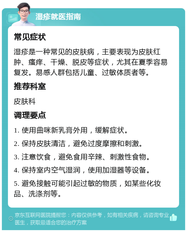 湿疹就医指南 常见症状 湿疹是一种常见的皮肤病，主要表现为皮肤红肿、瘙痒、干燥、脱皮等症状，尤其在夏季容易复发。易感人群包括儿童、过敏体质者等。 推荐科室 皮肤科 调理要点 1. 使用曲咪新乳膏外用，缓解症状。 2. 保持皮肤清洁，避免过度摩擦和刺激。 3. 注意饮食，避免食用辛辣、刺激性食物。 4. 保持室内空气湿润，使用加湿器等设备。 5. 避免接触可能引起过敏的物质，如某些化妆品、洗涤剂等。