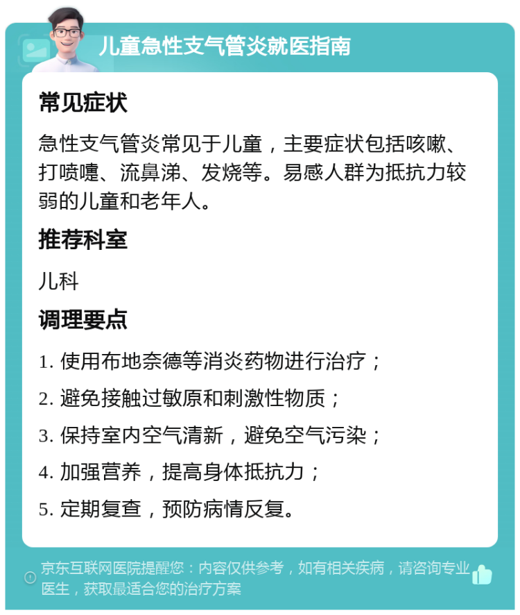 儿童急性支气管炎就医指南 常见症状 急性支气管炎常见于儿童，主要症状包括咳嗽、打喷嚏、流鼻涕、发烧等。易感人群为抵抗力较弱的儿童和老年人。 推荐科室 儿科 调理要点 1. 使用布地奈德等消炎药物进行治疗； 2. 避免接触过敏原和刺激性物质； 3. 保持室内空气清新，避免空气污染； 4. 加强营养，提高身体抵抗力； 5. 定期复查，预防病情反复。