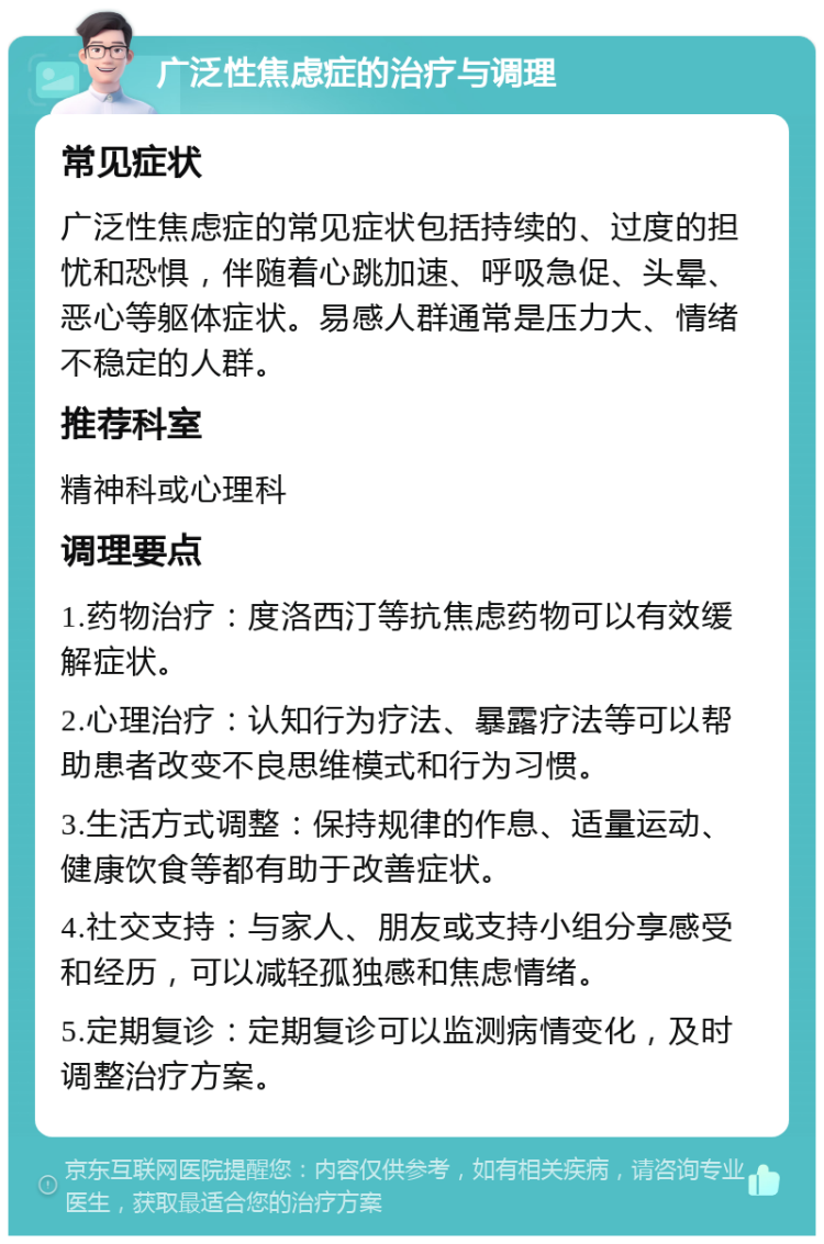 广泛性焦虑症的治疗与调理 常见症状 广泛性焦虑症的常见症状包括持续的、过度的担忧和恐惧，伴随着心跳加速、呼吸急促、头晕、恶心等躯体症状。易感人群通常是压力大、情绪不稳定的人群。 推荐科室 精神科或心理科 调理要点 1.药物治疗：度洛西汀等抗焦虑药物可以有效缓解症状。 2.心理治疗：认知行为疗法、暴露疗法等可以帮助患者改变不良思维模式和行为习惯。 3.生活方式调整：保持规律的作息、适量运动、健康饮食等都有助于改善症状。 4.社交支持：与家人、朋友或支持小组分享感受和经历，可以减轻孤独感和焦虑情绪。 5.定期复诊：定期复诊可以监测病情变化，及时调整治疗方案。