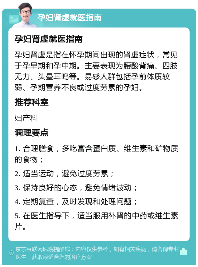 孕妇肾虚就医指南 孕妇肾虚就医指南 孕妇肾虚是指在怀孕期间出现的肾虚症状，常见于孕早期和孕中期。主要表现为腰酸背痛、四肢无力、头晕耳鸣等。易感人群包括孕前体质较弱、孕期营养不良或过度劳累的孕妇。 推荐科室 妇产科 调理要点 1. 合理膳食，多吃富含蛋白质、维生素和矿物质的食物； 2. 适当运动，避免过度劳累； 3. 保持良好的心态，避免情绪波动； 4. 定期复查，及时发现和处理问题； 5. 在医生指导下，适当服用补肾的中药或维生素片。