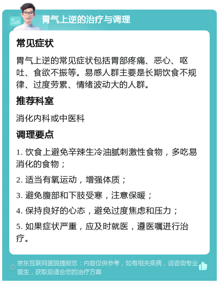 胃气上逆的治疗与调理 常见症状 胃气上逆的常见症状包括胃部疼痛、恶心、呕吐、食欲不振等。易感人群主要是长期饮食不规律、过度劳累、情绪波动大的人群。 推荐科室 消化内科或中医科 调理要点 1. 饮食上避免辛辣生冷油腻刺激性食物，多吃易消化的食物； 2. 适当有氧运动，增强体质； 3. 避免腹部和下肢受寒，注意保暖； 4. 保持良好的心态，避免过度焦虑和压力； 5. 如果症状严重，应及时就医，遵医嘱进行治疗。