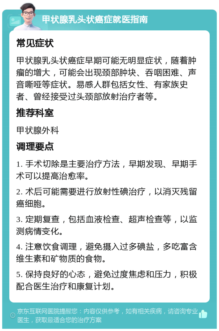 甲状腺乳头状癌症就医指南 常见症状 甲状腺乳头状癌症早期可能无明显症状，随着肿瘤的增大，可能会出现颈部肿块、吞咽困难、声音嘶哑等症状。易感人群包括女性、有家族史者、曾经接受过头颈部放射治疗者等。 推荐科室 甲状腺外科 调理要点 1. 手术切除是主要治疗方法，早期发现、早期手术可以提高治愈率。 2. 术后可能需要进行放射性碘治疗，以消灭残留癌细胞。 3. 定期复查，包括血液检查、超声检查等，以监测病情变化。 4. 注意饮食调理，避免摄入过多碘盐，多吃富含维生素和矿物质的食物。 5. 保持良好的心态，避免过度焦虑和压力，积极配合医生治疗和康复计划。