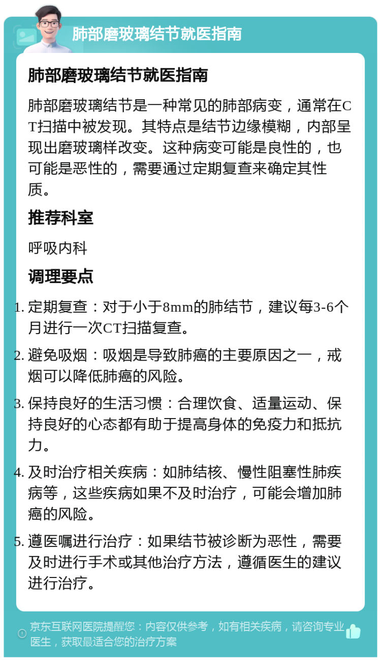 肺部磨玻璃结节就医指南 肺部磨玻璃结节就医指南 肺部磨玻璃结节是一种常见的肺部病变，通常在CT扫描中被发现。其特点是结节边缘模糊，内部呈现出磨玻璃样改变。这种病变可能是良性的，也可能是恶性的，需要通过定期复查来确定其性质。 推荐科室 呼吸内科 调理要点 定期复查：对于小于8mm的肺结节，建议每3-6个月进行一次CT扫描复查。 避免吸烟：吸烟是导致肺癌的主要原因之一，戒烟可以降低肺癌的风险。 保持良好的生活习惯：合理饮食、适量运动、保持良好的心态都有助于提高身体的免疫力和抵抗力。 及时治疗相关疾病：如肺结核、慢性阻塞性肺疾病等，这些疾病如果不及时治疗，可能会增加肺癌的风险。 遵医嘱进行治疗：如果结节被诊断为恶性，需要及时进行手术或其他治疗方法，遵循医生的建议进行治疗。