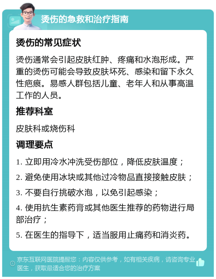 烫伤的急救和治疗指南 烫伤的常见症状 烫伤通常会引起皮肤红肿、疼痛和水泡形成。严重的烫伤可能会导致皮肤坏死、感染和留下永久性疤痕。易感人群包括儿童、老年人和从事高温工作的人员。 推荐科室 皮肤科或烧伤科 调理要点 1. 立即用冷水冲洗受伤部位，降低皮肤温度； 2. 避免使用冰块或其他过冷物品直接接触皮肤； 3. 不要自行挑破水泡，以免引起感染； 4. 使用抗生素药膏或其他医生推荐的药物进行局部治疗； 5. 在医生的指导下，适当服用止痛药和消炎药。