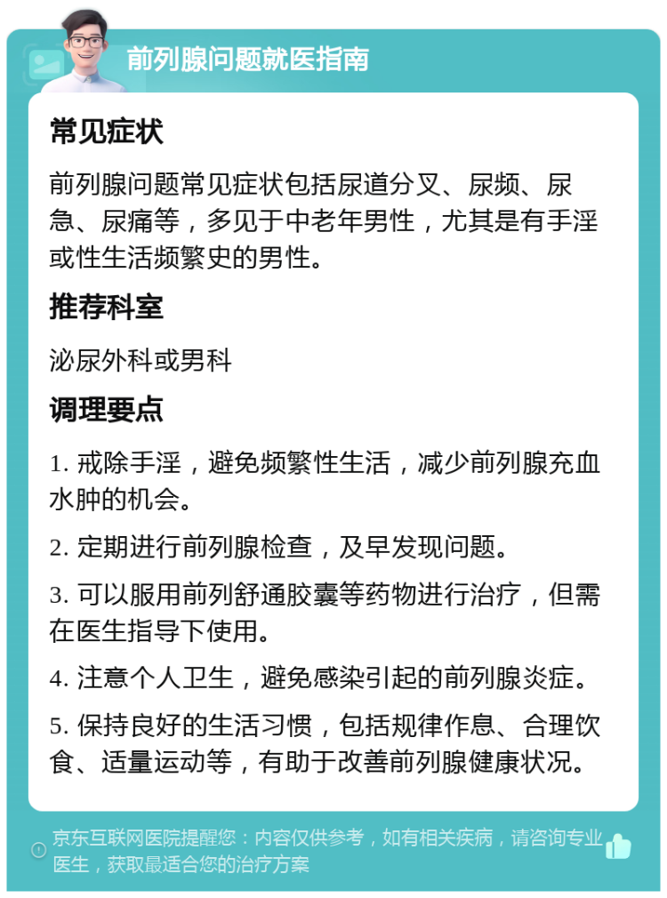 前列腺问题就医指南 常见症状 前列腺问题常见症状包括尿道分叉、尿频、尿急、尿痛等，多见于中老年男性，尤其是有手淫或性生活频繁史的男性。 推荐科室 泌尿外科或男科 调理要点 1. 戒除手淫，避免频繁性生活，减少前列腺充血水肿的机会。 2. 定期进行前列腺检查，及早发现问题。 3. 可以服用前列舒通胶囊等药物进行治疗，但需在医生指导下使用。 4. 注意个人卫生，避免感染引起的前列腺炎症。 5. 保持良好的生活习惯，包括规律作息、合理饮食、适量运动等，有助于改善前列腺健康状况。