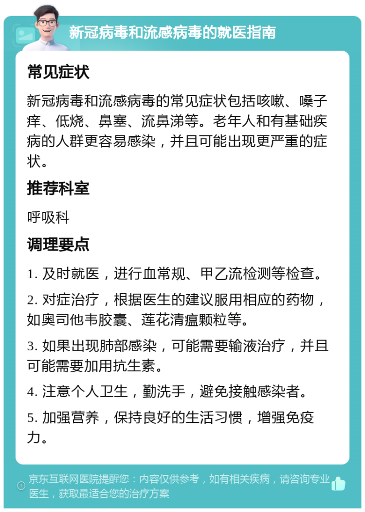 新冠病毒和流感病毒的就医指南 常见症状 新冠病毒和流感病毒的常见症状包括咳嗽、嗓子痒、低烧、鼻塞、流鼻涕等。老年人和有基础疾病的人群更容易感染，并且可能出现更严重的症状。 推荐科室 呼吸科 调理要点 1. 及时就医，进行血常规、甲乙流检测等检查。 2. 对症治疗，根据医生的建议服用相应的药物，如奥司他韦胶囊、莲花清瘟颗粒等。 3. 如果出现肺部感染，可能需要输液治疗，并且可能需要加用抗生素。 4. 注意个人卫生，勤洗手，避免接触感染者。 5. 加强营养，保持良好的生活习惯，增强免疫力。