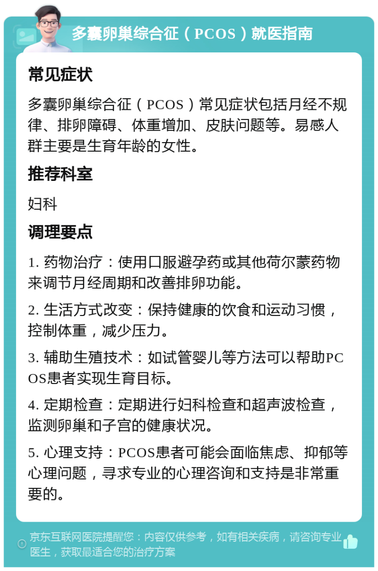 多囊卵巢综合征（PCOS）就医指南 常见症状 多囊卵巢综合征（PCOS）常见症状包括月经不规律、排卵障碍、体重增加、皮肤问题等。易感人群主要是生育年龄的女性。 推荐科室 妇科 调理要点 1. 药物治疗：使用口服避孕药或其他荷尔蒙药物来调节月经周期和改善排卵功能。 2. 生活方式改变：保持健康的饮食和运动习惯，控制体重，减少压力。 3. 辅助生殖技术：如试管婴儿等方法可以帮助PCOS患者实现生育目标。 4. 定期检查：定期进行妇科检查和超声波检查，监测卵巢和子宫的健康状况。 5. 心理支持：PCOS患者可能会面临焦虑、抑郁等心理问题，寻求专业的心理咨询和支持是非常重要的。