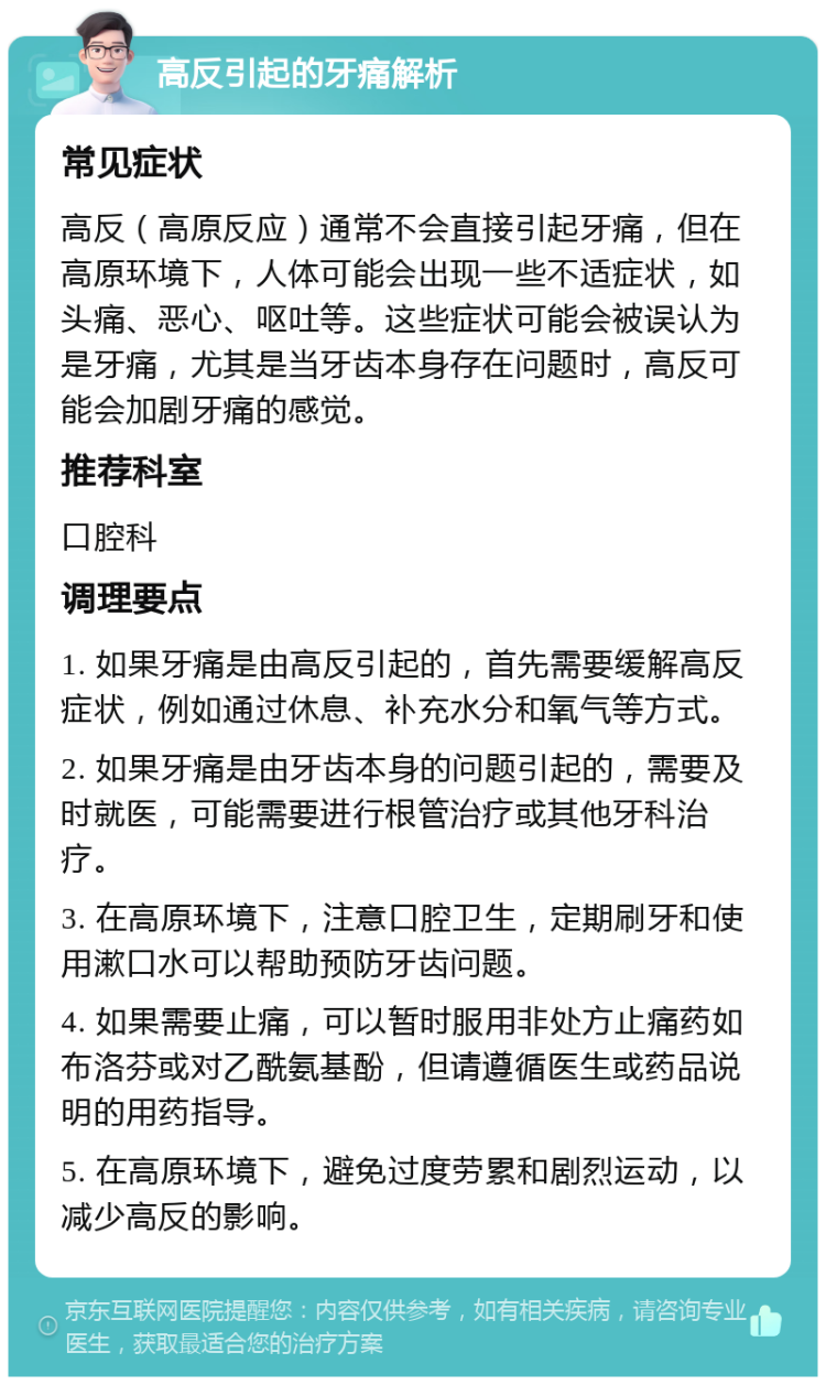 高反引起的牙痛解析 常见症状 高反（高原反应）通常不会直接引起牙痛，但在高原环境下，人体可能会出现一些不适症状，如头痛、恶心、呕吐等。这些症状可能会被误认为是牙痛，尤其是当牙齿本身存在问题时，高反可能会加剧牙痛的感觉。 推荐科室 口腔科 调理要点 1. 如果牙痛是由高反引起的，首先需要缓解高反症状，例如通过休息、补充水分和氧气等方式。 2. 如果牙痛是由牙齿本身的问题引起的，需要及时就医，可能需要进行根管治疗或其他牙科治疗。 3. 在高原环境下，注意口腔卫生，定期刷牙和使用漱口水可以帮助预防牙齿问题。 4. 如果需要止痛，可以暂时服用非处方止痛药如布洛芬或对乙酰氨基酚，但请遵循医生或药品说明的用药指导。 5. 在高原环境下，避免过度劳累和剧烈运动，以减少高反的影响。