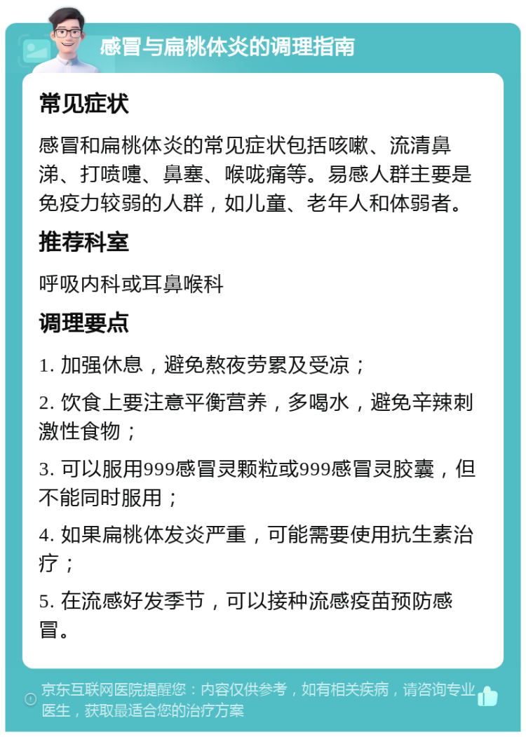 感冒与扁桃体炎的调理指南 常见症状 感冒和扁桃体炎的常见症状包括咳嗽、流清鼻涕、打喷嚏、鼻塞、喉咙痛等。易感人群主要是免疫力较弱的人群，如儿童、老年人和体弱者。 推荐科室 呼吸内科或耳鼻喉科 调理要点 1. 加强休息，避免熬夜劳累及受凉； 2. 饮食上要注意平衡营养，多喝水，避免辛辣刺激性食物； 3. 可以服用999感冒灵颗粒或999感冒灵胶囊，但不能同时服用； 4. 如果扁桃体发炎严重，可能需要使用抗生素治疗； 5. 在流感好发季节，可以接种流感疫苗预防感冒。