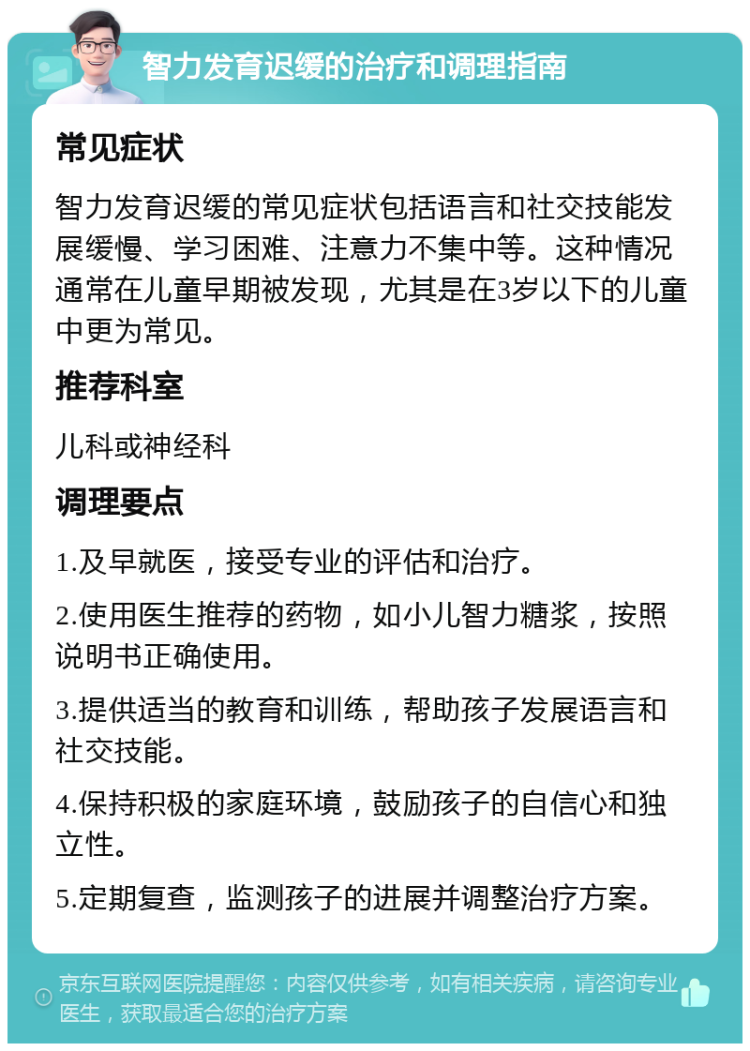 智力发育迟缓的治疗和调理指南 常见症状 智力发育迟缓的常见症状包括语言和社交技能发展缓慢、学习困难、注意力不集中等。这种情况通常在儿童早期被发现，尤其是在3岁以下的儿童中更为常见。 推荐科室 儿科或神经科 调理要点 1.及早就医，接受专业的评估和治疗。 2.使用医生推荐的药物，如小儿智力糖浆，按照说明书正确使用。 3.提供适当的教育和训练，帮助孩子发展语言和社交技能。 4.保持积极的家庭环境，鼓励孩子的自信心和独立性。 5.定期复查，监测孩子的进展并调整治疗方案。