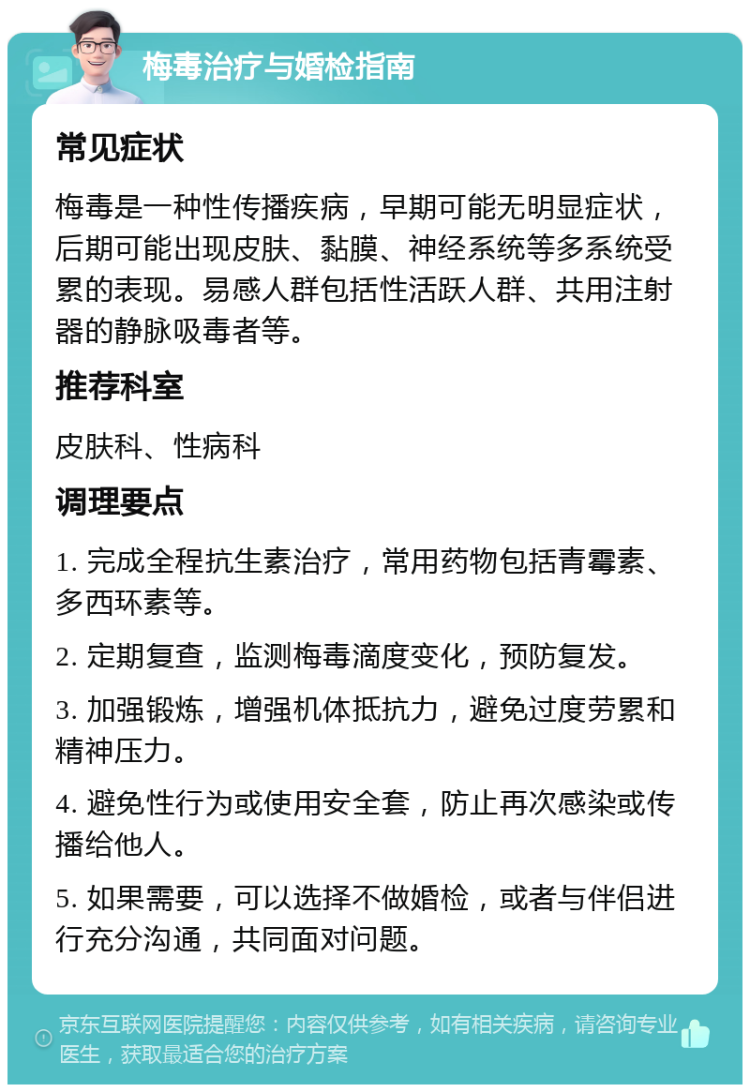 梅毒治疗与婚检指南 常见症状 梅毒是一种性传播疾病，早期可能无明显症状，后期可能出现皮肤、黏膜、神经系统等多系统受累的表现。易感人群包括性活跃人群、共用注射器的静脉吸毒者等。 推荐科室 皮肤科、性病科 调理要点 1. 完成全程抗生素治疗，常用药物包括青霉素、多西环素等。 2. 定期复查，监测梅毒滴度变化，预防复发。 3. 加强锻炼，增强机体抵抗力，避免过度劳累和精神压力。 4. 避免性行为或使用安全套，防止再次感染或传播给他人。 5. 如果需要，可以选择不做婚检，或者与伴侣进行充分沟通，共同面对问题。