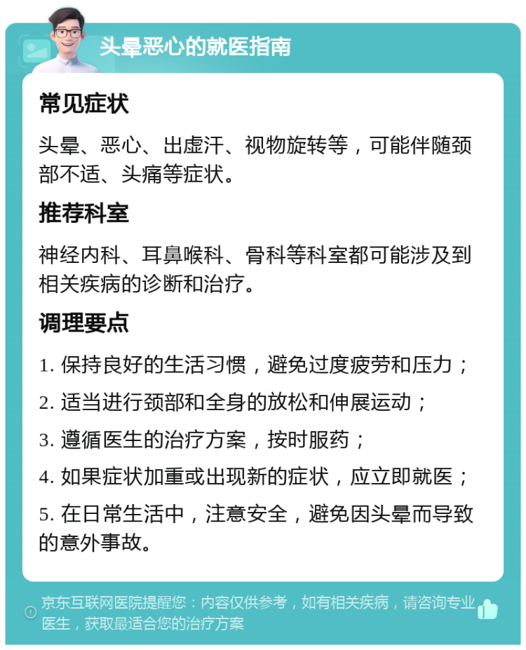 头晕恶心的就医指南 常见症状 头晕、恶心、出虚汗、视物旋转等，可能伴随颈部不适、头痛等症状。 推荐科室 神经内科、耳鼻喉科、骨科等科室都可能涉及到相关疾病的诊断和治疗。 调理要点 1. 保持良好的生活习惯，避免过度疲劳和压力； 2. 适当进行颈部和全身的放松和伸展运动； 3. 遵循医生的治疗方案，按时服药； 4. 如果症状加重或出现新的症状，应立即就医； 5. 在日常生活中，注意安全，避免因头晕而导致的意外事故。