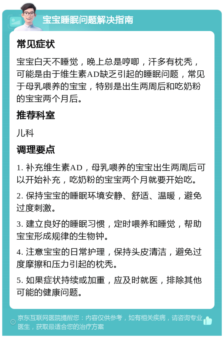 宝宝睡眠问题解决指南 常见症状 宝宝白天不睡觉，晚上总是哼唧，汗多有枕秃，可能是由于维生素AD缺乏引起的睡眠问题，常见于母乳喂养的宝宝，特别是出生两周后和吃奶粉的宝宝两个月后。 推荐科室 儿科 调理要点 1. 补充维生素AD，母乳喂养的宝宝出生两周后可以开始补充，吃奶粉的宝宝两个月就要开始吃。 2. 保持宝宝的睡眠环境安静、舒适、温暖，避免过度刺激。 3. 建立良好的睡眠习惯，定时喂养和睡觉，帮助宝宝形成规律的生物钟。 4. 注意宝宝的日常护理，保持头皮清洁，避免过度摩擦和压力引起的枕秃。 5. 如果症状持续或加重，应及时就医，排除其他可能的健康问题。