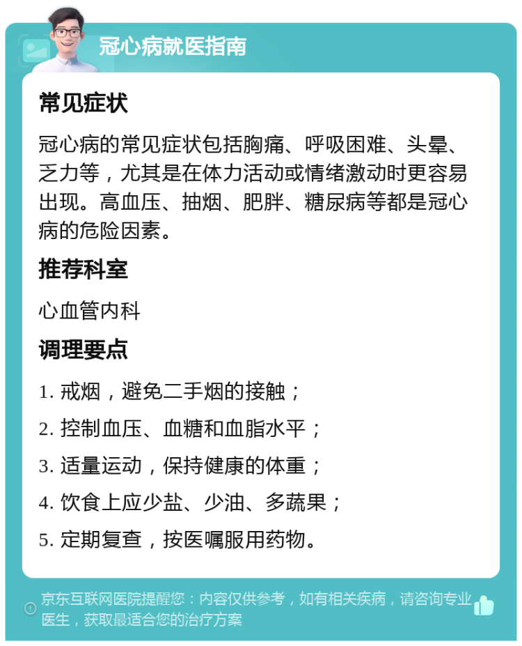 冠心病就医指南 常见症状 冠心病的常见症状包括胸痛、呼吸困难、头晕、乏力等，尤其是在体力活动或情绪激动时更容易出现。高血压、抽烟、肥胖、糖尿病等都是冠心病的危险因素。 推荐科室 心血管内科 调理要点 1. 戒烟，避免二手烟的接触； 2. 控制血压、血糖和血脂水平； 3. 适量运动，保持健康的体重； 4. 饮食上应少盐、少油、多蔬果； 5. 定期复查，按医嘱服用药物。