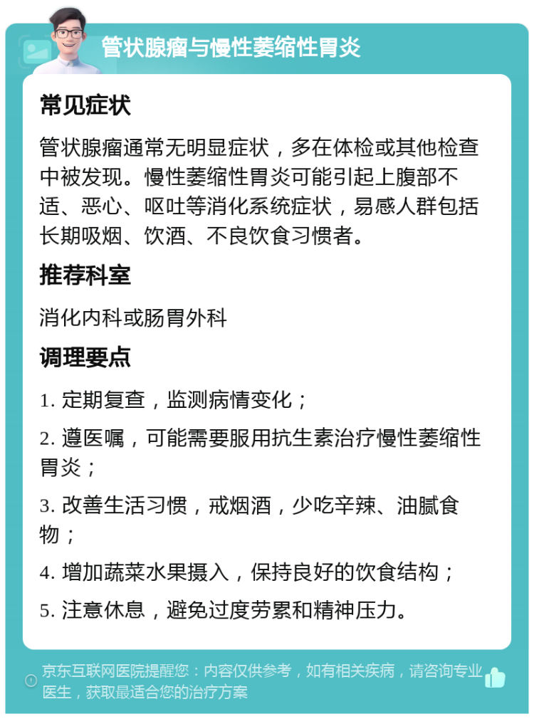 管状腺瘤与慢性萎缩性胃炎 常见症状 管状腺瘤通常无明显症状，多在体检或其他检查中被发现。慢性萎缩性胃炎可能引起上腹部不适、恶心、呕吐等消化系统症状，易感人群包括长期吸烟、饮酒、不良饮食习惯者。 推荐科室 消化内科或肠胃外科 调理要点 1. 定期复查，监测病情变化； 2. 遵医嘱，可能需要服用抗生素治疗慢性萎缩性胃炎； 3. 改善生活习惯，戒烟酒，少吃辛辣、油腻食物； 4. 增加蔬菜水果摄入，保持良好的饮食结构； 5. 注意休息，避免过度劳累和精神压力。