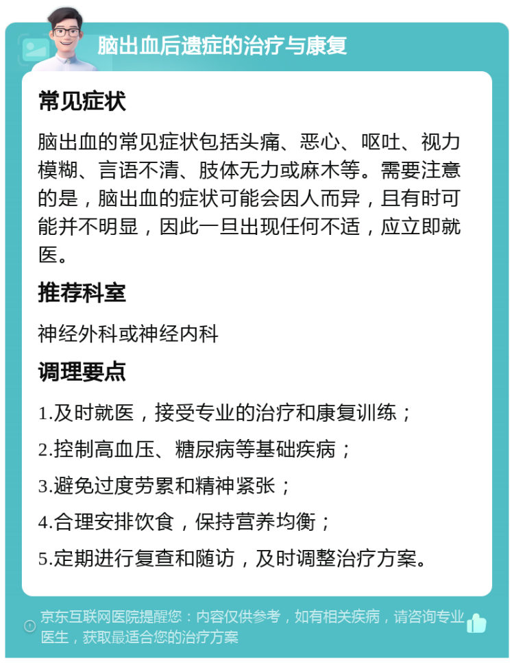 脑出血后遗症的治疗与康复 常见症状 脑出血的常见症状包括头痛、恶心、呕吐、视力模糊、言语不清、肢体无力或麻木等。需要注意的是，脑出血的症状可能会因人而异，且有时可能并不明显，因此一旦出现任何不适，应立即就医。 推荐科室 神经外科或神经内科 调理要点 1.及时就医，接受专业的治疗和康复训练； 2.控制高血压、糖尿病等基础疾病； 3.避免过度劳累和精神紧张； 4.合理安排饮食，保持营养均衡； 5.定期进行复查和随访，及时调整治疗方案。