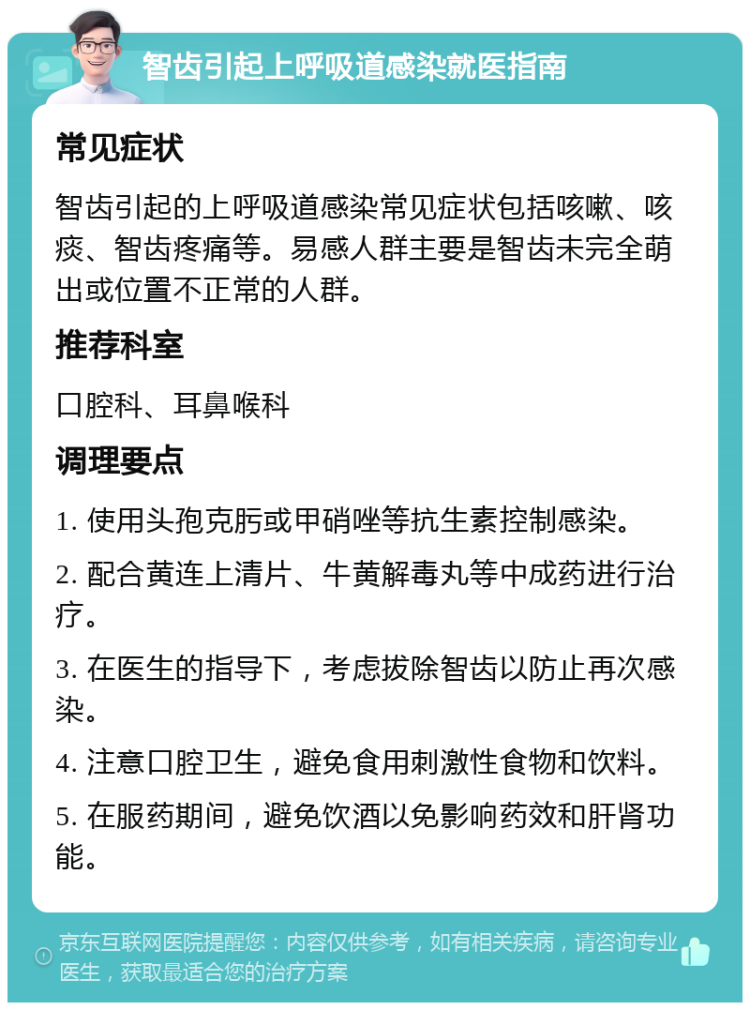 智齿引起上呼吸道感染就医指南 常见症状 智齿引起的上呼吸道感染常见症状包括咳嗽、咳痰、智齿疼痛等。易感人群主要是智齿未完全萌出或位置不正常的人群。 推荐科室 口腔科、耳鼻喉科 调理要点 1. 使用头孢克肟或甲硝唑等抗生素控制感染。 2. 配合黄连上清片、牛黄解毒丸等中成药进行治疗。 3. 在医生的指导下，考虑拔除智齿以防止再次感染。 4. 注意口腔卫生，避免食用刺激性食物和饮料。 5. 在服药期间，避免饮酒以免影响药效和肝肾功能。