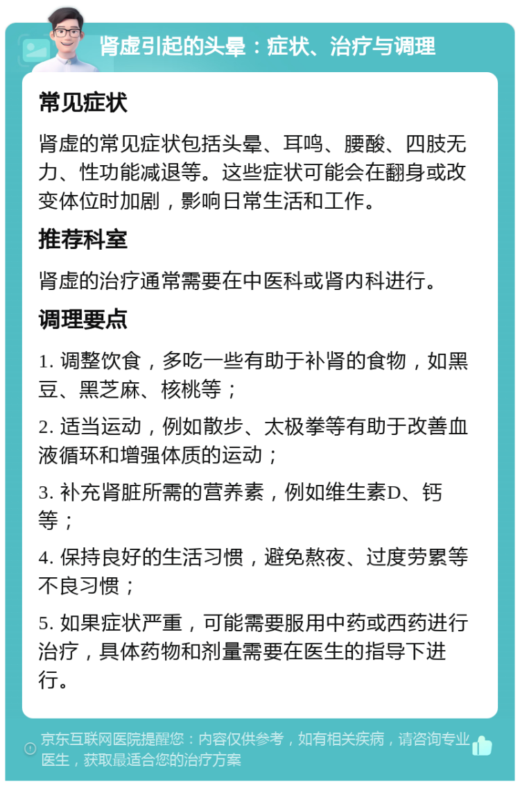 肾虚引起的头晕：症状、治疗与调理 常见症状 肾虚的常见症状包括头晕、耳鸣、腰酸、四肢无力、性功能减退等。这些症状可能会在翻身或改变体位时加剧，影响日常生活和工作。 推荐科室 肾虚的治疗通常需要在中医科或肾内科进行。 调理要点 1. 调整饮食，多吃一些有助于补肾的食物，如黑豆、黑芝麻、核桃等； 2. 适当运动，例如散步、太极拳等有助于改善血液循环和增强体质的运动； 3. 补充肾脏所需的营养素，例如维生素D、钙等； 4. 保持良好的生活习惯，避免熬夜、过度劳累等不良习惯； 5. 如果症状严重，可能需要服用中药或西药进行治疗，具体药物和剂量需要在医生的指导下进行。