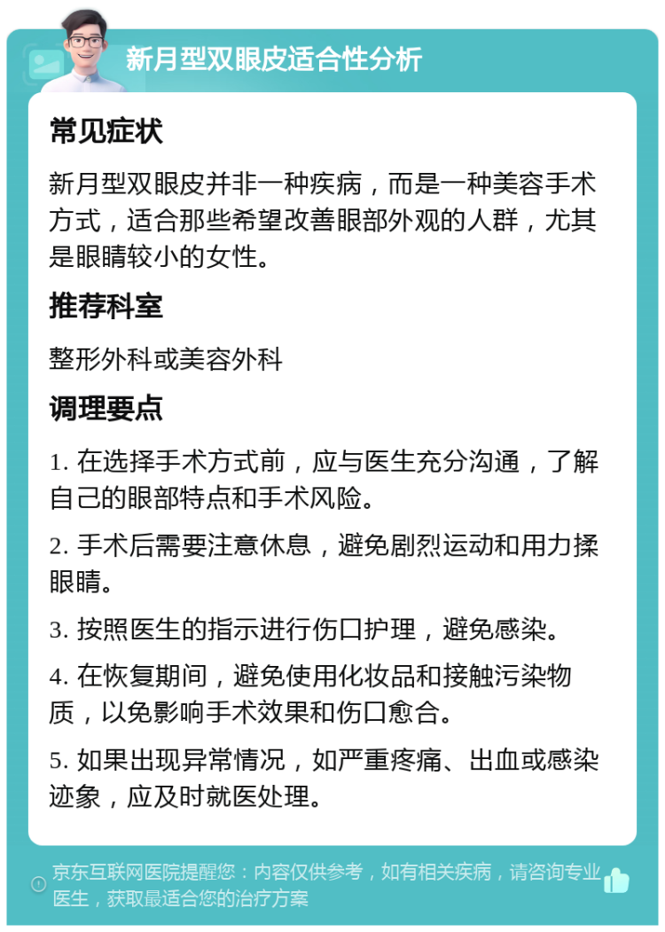 新月型双眼皮适合性分析 常见症状 新月型双眼皮并非一种疾病，而是一种美容手术方式，适合那些希望改善眼部外观的人群，尤其是眼睛较小的女性。 推荐科室 整形外科或美容外科 调理要点 1. 在选择手术方式前，应与医生充分沟通，了解自己的眼部特点和手术风险。 2. 手术后需要注意休息，避免剧烈运动和用力揉眼睛。 3. 按照医生的指示进行伤口护理，避免感染。 4. 在恢复期间，避免使用化妆品和接触污染物质，以免影响手术效果和伤口愈合。 5. 如果出现异常情况，如严重疼痛、出血或感染迹象，应及时就医处理。