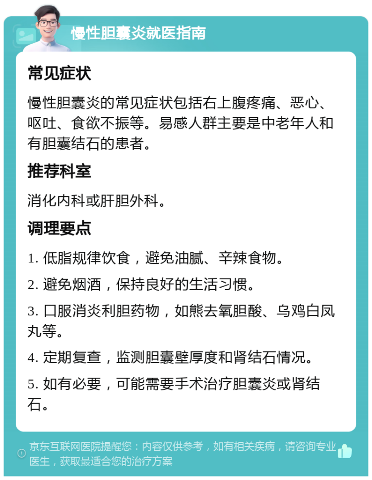 慢性胆囊炎就医指南 常见症状 慢性胆囊炎的常见症状包括右上腹疼痛、恶心、呕吐、食欲不振等。易感人群主要是中老年人和有胆囊结石的患者。 推荐科室 消化内科或肝胆外科。 调理要点 1. 低脂规律饮食，避免油腻、辛辣食物。 2. 避免烟酒，保持良好的生活习惯。 3. 口服消炎利胆药物，如熊去氧胆酸、乌鸡白凤丸等。 4. 定期复查，监测胆囊壁厚度和肾结石情况。 5. 如有必要，可能需要手术治疗胆囊炎或肾结石。