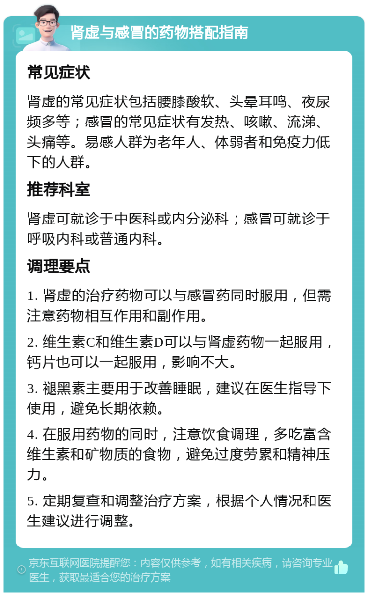 肾虚与感冒的药物搭配指南 常见症状 肾虚的常见症状包括腰膝酸软、头晕耳鸣、夜尿频多等；感冒的常见症状有发热、咳嗽、流涕、头痛等。易感人群为老年人、体弱者和免疫力低下的人群。 推荐科室 肾虚可就诊于中医科或内分泌科；感冒可就诊于呼吸内科或普通内科。 调理要点 1. 肾虚的治疗药物可以与感冒药同时服用，但需注意药物相互作用和副作用。 2. 维生素C和维生素D可以与肾虚药物一起服用，钙片也可以一起服用，影响不大。 3. 褪黑素主要用于改善睡眠，建议在医生指导下使用，避免长期依赖。 4. 在服用药物的同时，注意饮食调理，多吃富含维生素和矿物质的食物，避免过度劳累和精神压力。 5. 定期复查和调整治疗方案，根据个人情况和医生建议进行调整。