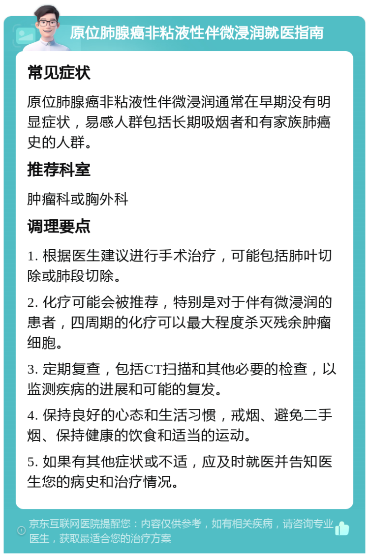 原位肺腺癌非粘液性伴微浸润就医指南 常见症状 原位肺腺癌非粘液性伴微浸润通常在早期没有明显症状，易感人群包括长期吸烟者和有家族肺癌史的人群。 推荐科室 肿瘤科或胸外科 调理要点 1. 根据医生建议进行手术治疗，可能包括肺叶切除或肺段切除。 2. 化疗可能会被推荐，特别是对于伴有微浸润的患者，四周期的化疗可以最大程度杀灭残余肿瘤细胞。 3. 定期复查，包括CT扫描和其他必要的检查，以监测疾病的进展和可能的复发。 4. 保持良好的心态和生活习惯，戒烟、避免二手烟、保持健康的饮食和适当的运动。 5. 如果有其他症状或不适，应及时就医并告知医生您的病史和治疗情况。