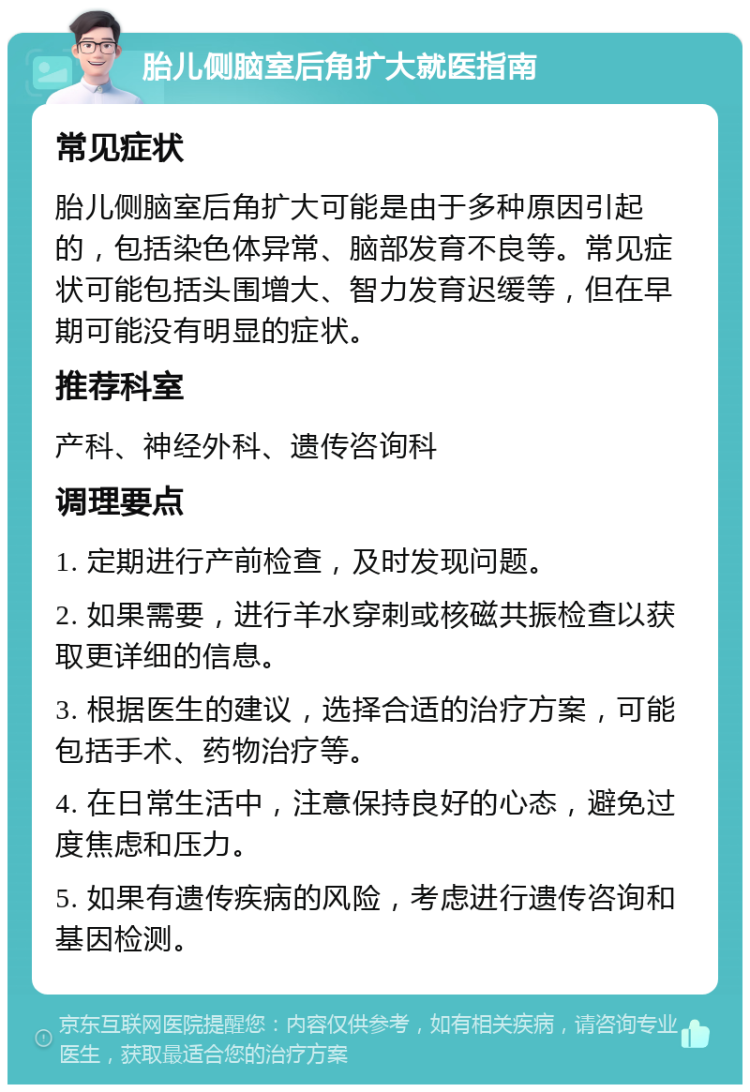 胎儿侧脑室后角扩大就医指南 常见症状 胎儿侧脑室后角扩大可能是由于多种原因引起的，包括染色体异常、脑部发育不良等。常见症状可能包括头围增大、智力发育迟缓等，但在早期可能没有明显的症状。 推荐科室 产科、神经外科、遗传咨询科 调理要点 1. 定期进行产前检查，及时发现问题。 2. 如果需要，进行羊水穿刺或核磁共振检查以获取更详细的信息。 3. 根据医生的建议，选择合适的治疗方案，可能包括手术、药物治疗等。 4. 在日常生活中，注意保持良好的心态，避免过度焦虑和压力。 5. 如果有遗传疾病的风险，考虑进行遗传咨询和基因检测。