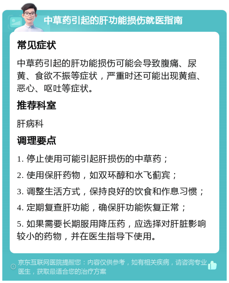 中草药引起的肝功能损伤就医指南 常见症状 中草药引起的肝功能损伤可能会导致腹痛、尿黄、食欲不振等症状，严重时还可能出现黄疸、恶心、呕吐等症状。 推荐科室 肝病科 调理要点 1. 停止使用可能引起肝损伤的中草药； 2. 使用保肝药物，如双环醇和水飞蓟宾； 3. 调整生活方式，保持良好的饮食和作息习惯； 4. 定期复查肝功能，确保肝功能恢复正常； 5. 如果需要长期服用降压药，应选择对肝脏影响较小的药物，并在医生指导下使用。