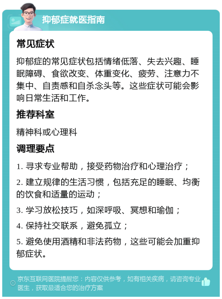 抑郁症就医指南 常见症状 抑郁症的常见症状包括情绪低落、失去兴趣、睡眠障碍、食欲改变、体重变化、疲劳、注意力不集中、自责感和自杀念头等。这些症状可能会影响日常生活和工作。 推荐科室 精神科或心理科 调理要点 1. 寻求专业帮助，接受药物治疗和心理治疗； 2. 建立规律的生活习惯，包括充足的睡眠、均衡的饮食和适量的运动； 3. 学习放松技巧，如深呼吸、冥想和瑜伽； 4. 保持社交联系，避免孤立； 5. 避免使用酒精和非法药物，这些可能会加重抑郁症状。