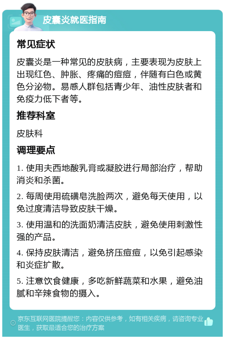 皮囊炎就医指南 常见症状 皮囊炎是一种常见的皮肤病，主要表现为皮肤上出现红色、肿胀、疼痛的痘痘，伴随有白色或黄色分泌物。易感人群包括青少年、油性皮肤者和免疫力低下者等。 推荐科室 皮肤科 调理要点 1. 使用夫西地酸乳膏或凝胶进行局部治疗，帮助消炎和杀菌。 2. 每周使用硫磺皂洗脸两次，避免每天使用，以免过度清洁导致皮肤干燥。 3. 使用温和的洗面奶清洁皮肤，避免使用刺激性强的产品。 4. 保持皮肤清洁，避免挤压痘痘，以免引起感染和炎症扩散。 5. 注意饮食健康，多吃新鲜蔬菜和水果，避免油腻和辛辣食物的摄入。