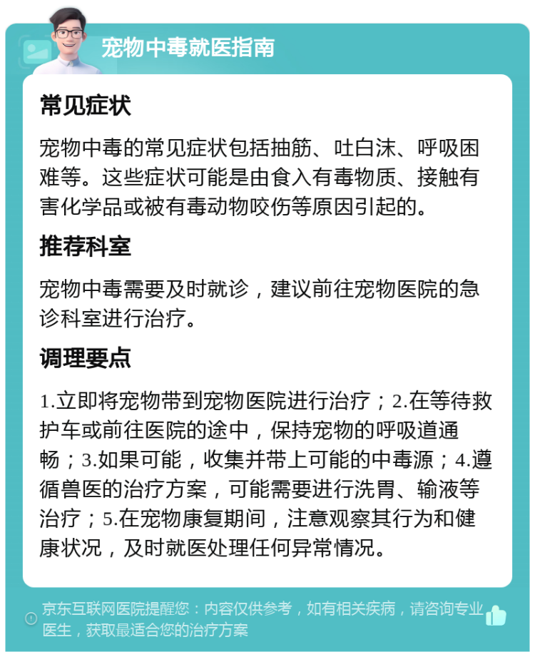 宠物中毒就医指南 常见症状 宠物中毒的常见症状包括抽筋、吐白沫、呼吸困难等。这些症状可能是由食入有毒物质、接触有害化学品或被有毒动物咬伤等原因引起的。 推荐科室 宠物中毒需要及时就诊，建议前往宠物医院的急诊科室进行治疗。 调理要点 1.立即将宠物带到宠物医院进行治疗；2.在等待救护车或前往医院的途中，保持宠物的呼吸道通畅；3.如果可能，收集并带上可能的中毒源；4.遵循兽医的治疗方案，可能需要进行洗胃、输液等治疗；5.在宠物康复期间，注意观察其行为和健康状况，及时就医处理任何异常情况。