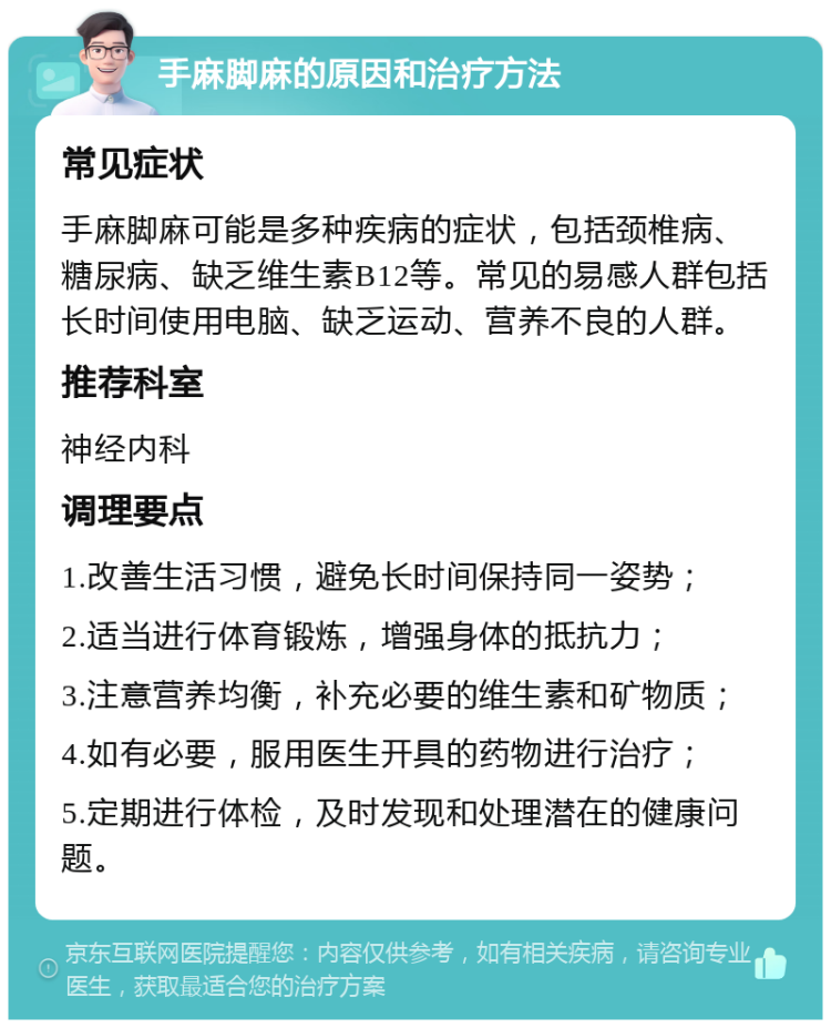 手麻脚麻的原因和治疗方法 常见症状 手麻脚麻可能是多种疾病的症状，包括颈椎病、糖尿病、缺乏维生素B12等。常见的易感人群包括长时间使用电脑、缺乏运动、营养不良的人群。 推荐科室 神经内科 调理要点 1.改善生活习惯，避免长时间保持同一姿势； 2.适当进行体育锻炼，增强身体的抵抗力； 3.注意营养均衡，补充必要的维生素和矿物质； 4.如有必要，服用医生开具的药物进行治疗； 5.定期进行体检，及时发现和处理潜在的健康问题。