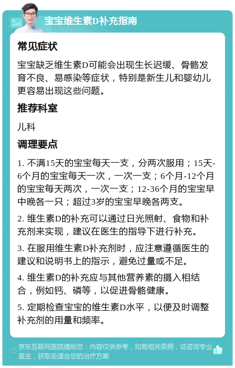 宝宝维生素D补充指南 常见症状 宝宝缺乏维生素D可能会出现生长迟缓、骨骼发育不良、易感染等症状，特别是新生儿和婴幼儿更容易出现这些问题。 推荐科室 儿科 调理要点 1. 不满15天的宝宝每天一支，分两次服用；15天-6个月的宝宝每天一次，一次一支；6个月-12个月的宝宝每天两次，一次一支；12-36个月的宝宝早中晚各一只；超过3岁的宝宝早晚各两支。 2. 维生素D的补充可以通过日光照射、食物和补充剂来实现，建议在医生的指导下进行补充。 3. 在服用维生素D补充剂时，应注意遵循医生的建议和说明书上的指示，避免过量或不足。 4. 维生素D的补充应与其他营养素的摄入相结合，例如钙、磷等，以促进骨骼健康。 5. 定期检查宝宝的维生素D水平，以便及时调整补充剂的用量和频率。