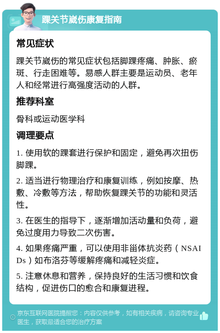 踝关节崴伤康复指南 常见症状 踝关节崴伤的常见症状包括脚踝疼痛、肿胀、瘀斑、行走困难等。易感人群主要是运动员、老年人和经常进行高强度活动的人群。 推荐科室 骨科或运动医学科 调理要点 1. 使用软的踝套进行保护和固定，避免再次扭伤脚踝。 2. 适当进行物理治疗和康复训练，例如按摩、热敷、冷敷等方法，帮助恢复踝关节的功能和灵活性。 3. 在医生的指导下，逐渐增加活动量和负荷，避免过度用力导致二次伤害。 4. 如果疼痛严重，可以使用非甾体抗炎药（NSAIDs）如布洛芬等缓解疼痛和减轻炎症。 5. 注意休息和营养，保持良好的生活习惯和饮食结构，促进伤口的愈合和康复进程。