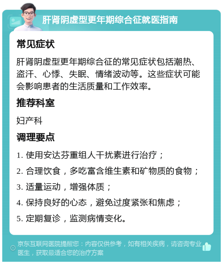 肝肾阴虚型更年期综合征就医指南 常见症状 肝肾阴虚型更年期综合征的常见症状包括潮热、盗汗、心悸、失眠、情绪波动等。这些症状可能会影响患者的生活质量和工作效率。 推荐科室 妇产科 调理要点 1. 使用安达芬重组人干扰素进行治疗； 2. 合理饮食，多吃富含维生素和矿物质的食物； 3. 适量运动，增强体质； 4. 保持良好的心态，避免过度紧张和焦虑； 5. 定期复诊，监测病情变化。