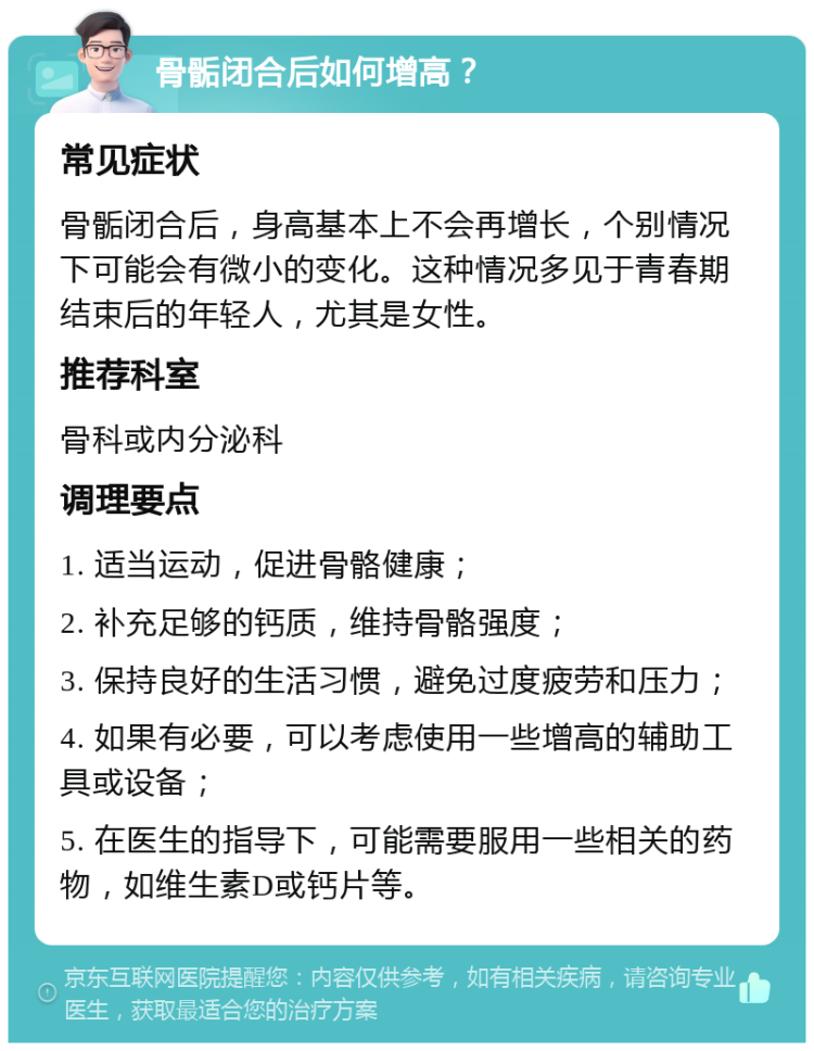 骨骺闭合后如何增高？ 常见症状 骨骺闭合后，身高基本上不会再增长，个别情况下可能会有微小的变化。这种情况多见于青春期结束后的年轻人，尤其是女性。 推荐科室 骨科或内分泌科 调理要点 1. 适当运动，促进骨骼健康； 2. 补充足够的钙质，维持骨骼强度； 3. 保持良好的生活习惯，避免过度疲劳和压力； 4. 如果有必要，可以考虑使用一些增高的辅助工具或设备； 5. 在医生的指导下，可能需要服用一些相关的药物，如维生素D或钙片等。