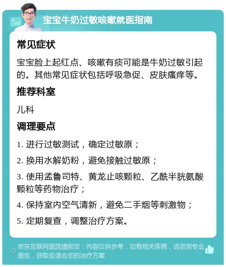 宝宝牛奶过敏咳嗽就医指南 常见症状 宝宝脸上起红点、咳嗽有痰可能是牛奶过敏引起的。其他常见症状包括呼吸急促、皮肤瘙痒等。 推荐科室 儿科 调理要点 1. 进行过敏测试，确定过敏原； 2. 换用水解奶粉，避免接触过敏原； 3. 使用孟鲁司特、黄龙止咳颗粒、乙酰半胱氨酸颗粒等药物治疗； 4. 保持室内空气清新，避免二手烟等刺激物； 5. 定期复查，调整治疗方案。