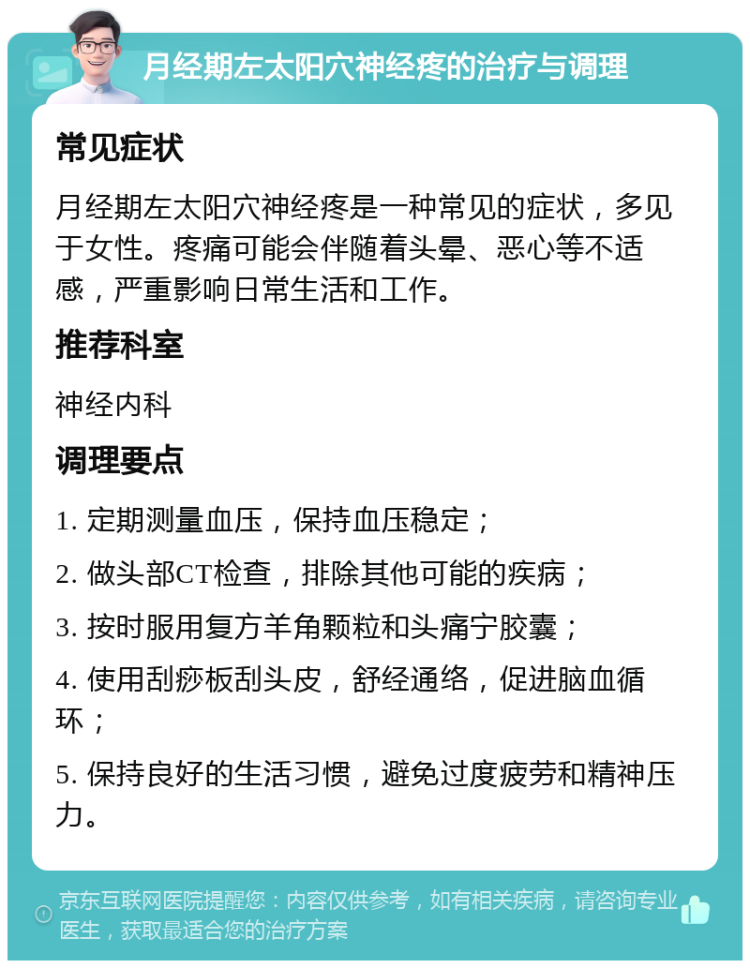 月经期左太阳穴神经疼的治疗与调理 常见症状 月经期左太阳穴神经疼是一种常见的症状，多见于女性。疼痛可能会伴随着头晕、恶心等不适感，严重影响日常生活和工作。 推荐科室 神经内科 调理要点 1. 定期测量血压，保持血压稳定； 2. 做头部CT检查，排除其他可能的疾病； 3. 按时服用复方羊角颗粒和头痛宁胶囊； 4. 使用刮痧板刮头皮，舒经通络，促进脑血循环； 5. 保持良好的生活习惯，避免过度疲劳和精神压力。